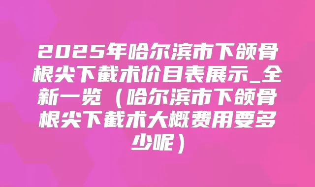 2025年哈尔滨市下颌骨根尖下截术价目表展示_全新一览(哈尔滨市下颌骨根尖下截术大概费用要多少呢)