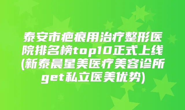 泰安市疤痕用整形医院排名榜top10正式上线(新泰晨星美医疗美容诊所get私立医美优势)