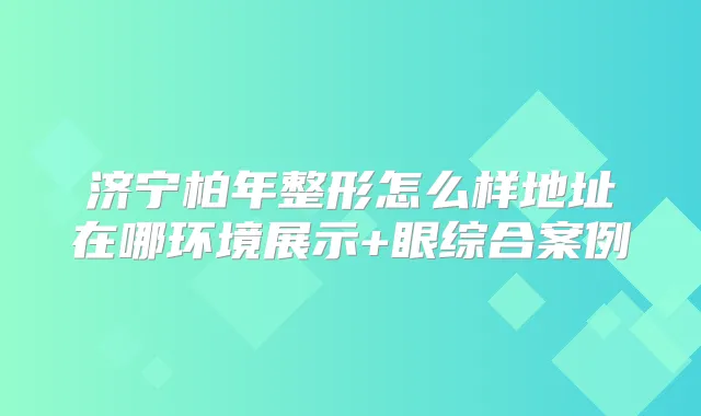 济宁柏年整形怎么样地址在哪环境展示+眼综合案例