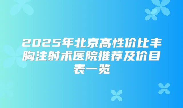 2025年北京高性价比丰胸注射术医院推荐及价目表一览