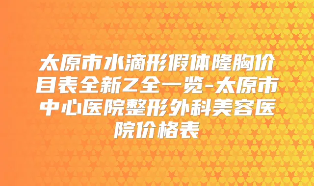 太原市水滴形假体隆胸价目表全新Z全一览-太原市中心医院整形外科美容医院价格表