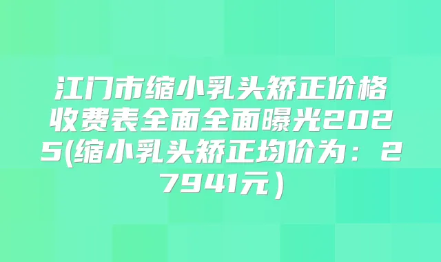 江门市缩小乳头矫正价格收费表全面全面曝光2025(缩小乳头矫正均价为:27941元)
