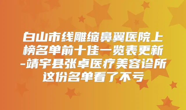 白山市线雕缩鼻翼医院上榜名单前十佳一览表更新-靖宇县张卓医疗美容诊所这份名单看了不亏