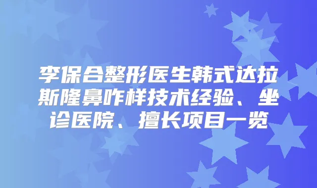 李保合整形医生韩式达拉斯隆鼻咋样技术经验、坐诊医院、擅长项目一览