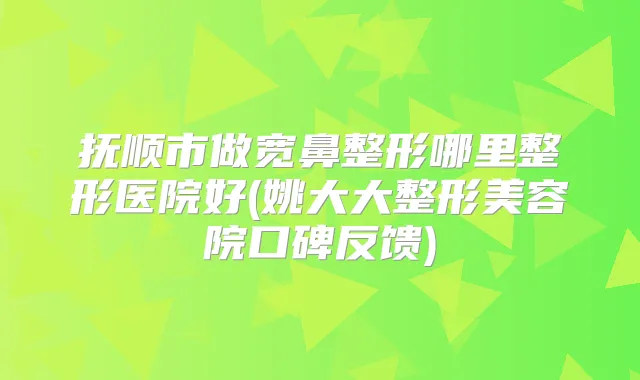 抚顺市做宽鼻整形哪里整形医院好(姚大大整形美容院口碑反馈)