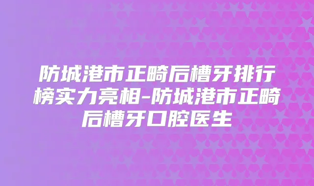 防城港市正畸后槽牙排行榜实力亮相-防城港市正畸后槽牙口腔医生