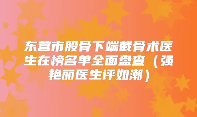 东营市股骨下端截骨术医生在榜名单全面盘查（强艳丽医生评如潮）