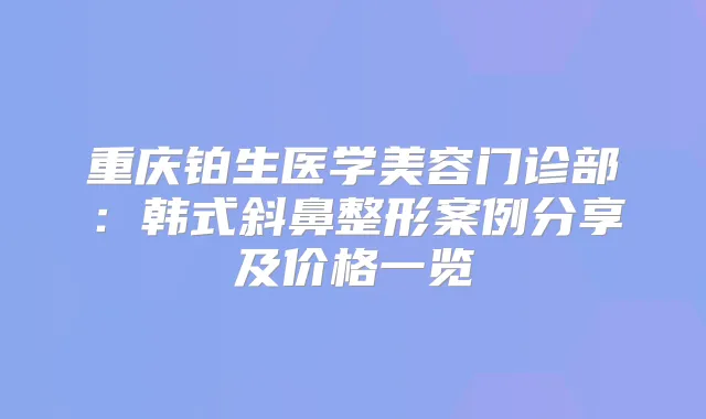 重庆铂生医学美容门诊部:韩式斜鼻整形案例分享及价格一览