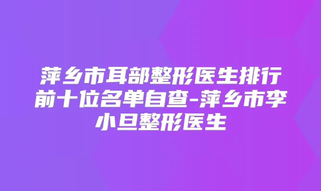萍乡市耳部整形医生排行前十位名单自查-萍乡市李小旦整形医生