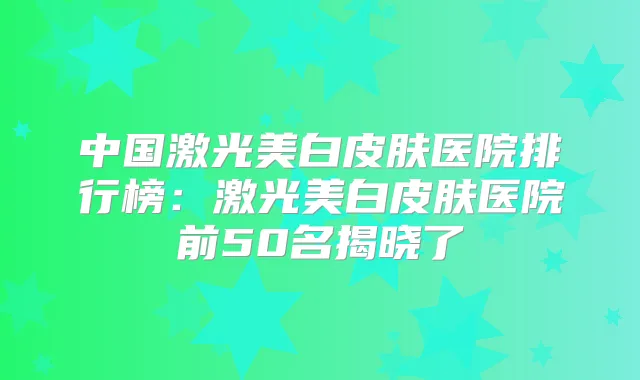 中国激光美白皮肤医院排行榜:激光美白皮肤医院前50名揭晓了