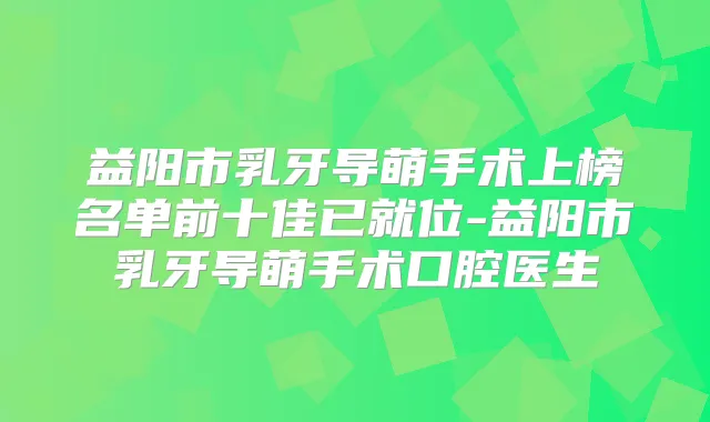 益阳市乳牙导萌手术上榜名单前十佳已就位-益阳市乳牙导萌手术口腔医生