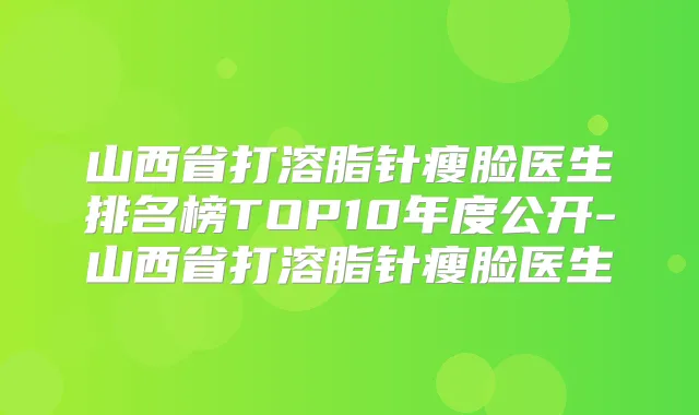 山西省打溶脂针瘦脸医生排名榜TOP10年度公开-山西省打溶脂针瘦脸医生