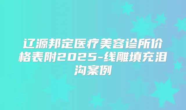辽源邦定医疗美容诊所价格表附2025-线雕填充泪沟案例