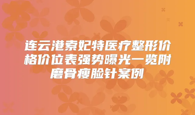 连云港索妃特医疗整形价格价位表强势曝光一览附磨骨瘦脸针案例