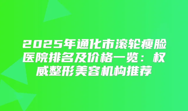 2025年通化市滚轮瘦脸医院排名及价格一览：整形美容机构推荐
