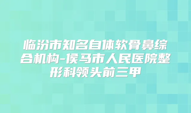 临汾市知名自体软骨鼻综合机构-侯马市人民医院整形科领头前三甲