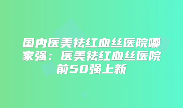 国内医美祛红血丝医院哪家强:医美祛红血丝医院前50强上新
