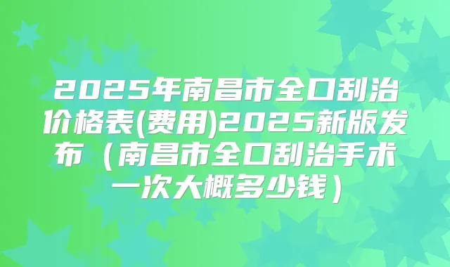 2025年南昌市全口刮治价格表(费用)2025新版发布（南昌市全口刮治手术一次大概多少钱）