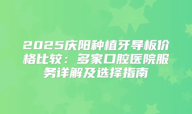 2025庆阳种植牙导板价格比较:多家口腔医院服务详解及选择指南