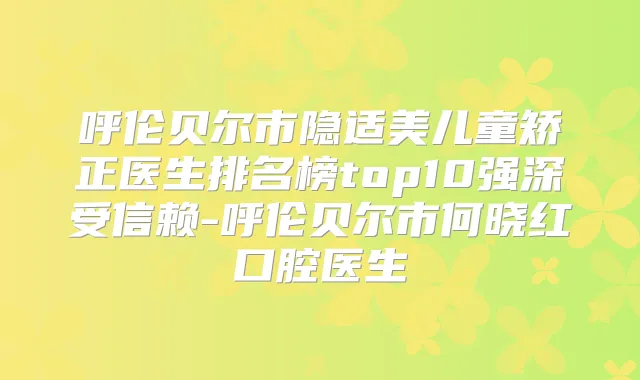 呼伦贝尔市隐适美儿童矫正医生排名榜top10强深受信赖-呼伦贝尔市何晓红口腔医生