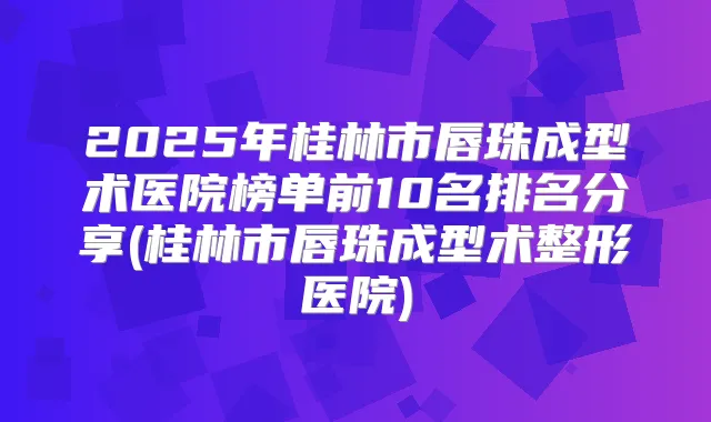 2025年桂林市唇珠成型术医院榜单前10名排名分享(桂林市唇珠成型术整形医院)