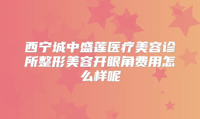 西宁城中盛莲医疗美容诊所整形美容开眼角费用怎么样呢