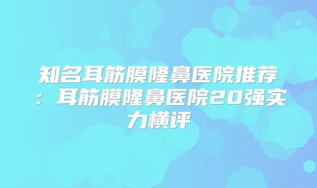 知名耳筋膜隆鼻医院推荐：耳筋膜隆鼻医院20强实力横评