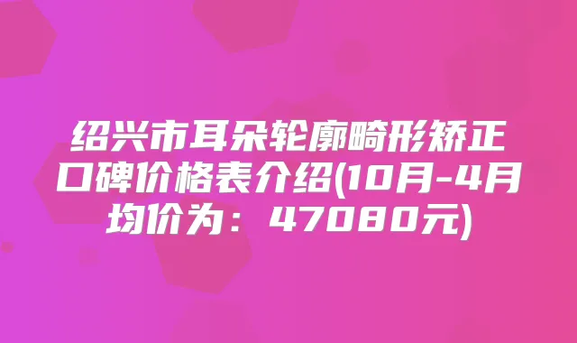绍兴市耳朵轮廓畸形矫正口碑价格表介绍(10月-4月均价为：47080元)
