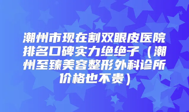 潮州市现在割双眼皮医院排名口碑实力绝绝子（潮州至臻美容整形外科诊所价格也不贵）