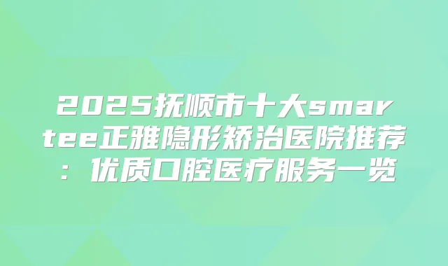 2025抚顺市十大smartee正雅隐形矫治医院推荐:优质口腔医疗服务一览