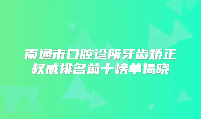南通市口腔诊所牙齿矫正排名前十榜单揭晓