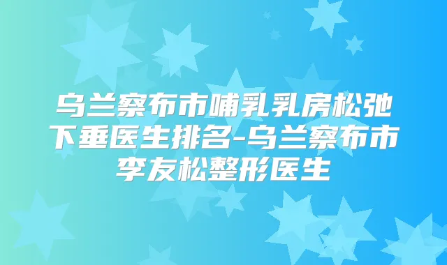 乌兰察布市哺乳乳房松弛下垂医生排名-乌兰察布市李友松整形医生