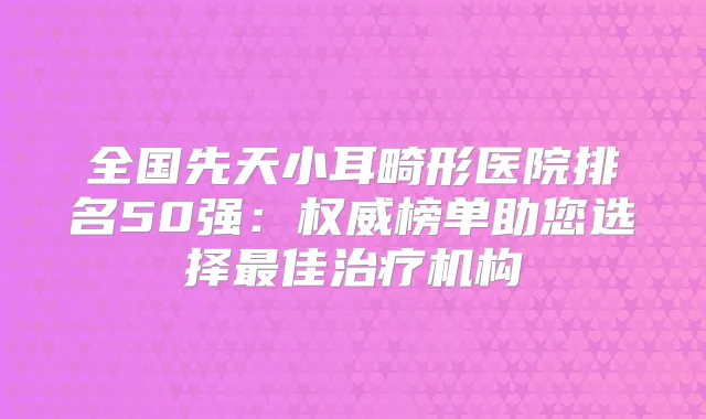 全国先天小耳畸形医院排名50强:榜单助您选择佳机构
