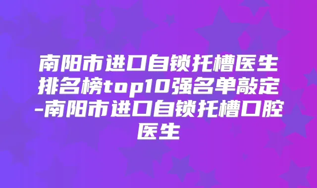 南阳市进口自锁托槽医生排名榜top10强名单敲定-南阳市进口自锁托槽口腔医生