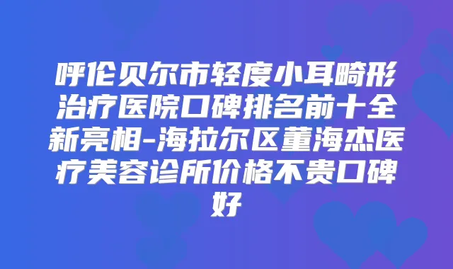 呼伦贝尔市轻度小耳畸形医院口碑排名前十全新亮相-海拉尔区董海杰医疗美容诊所价格不贵口碑好