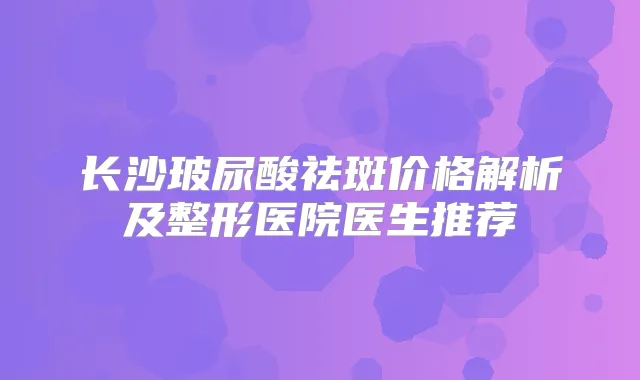 长沙玻尿酸祛斑价格解析及整形医院医生推荐