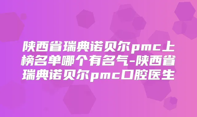 陕西省瑞典诺贝尔pmc上榜名单哪个有名气-陕西省瑞典诺贝尔pmc口腔医生