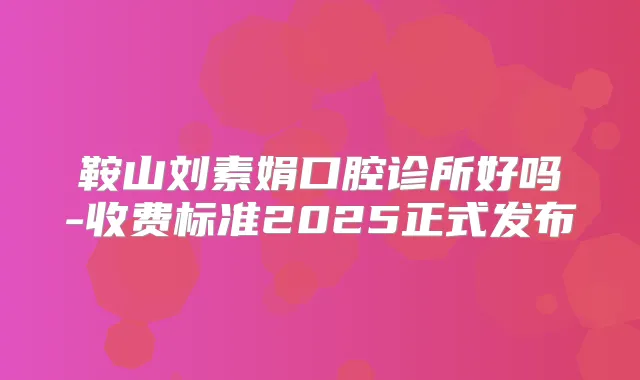 鞍山刘素娟口腔诊所好吗-收费标准2025正式发布