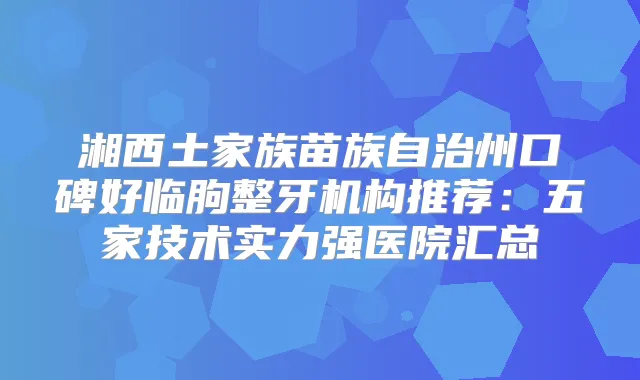 湘西土家族苗族自治州口碑好临朐整牙机构推荐：五家技术实力强医院汇总