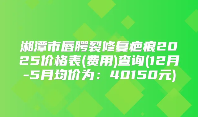 湘潭市唇腭裂修复疤痕2025价格表(费用)查询(12月-5月均价为:40150元)