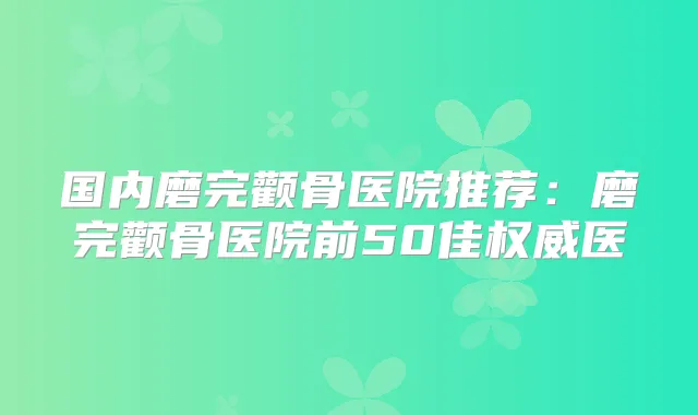 国内磨完颧骨医院推荐：磨完颧骨医院前50佳医