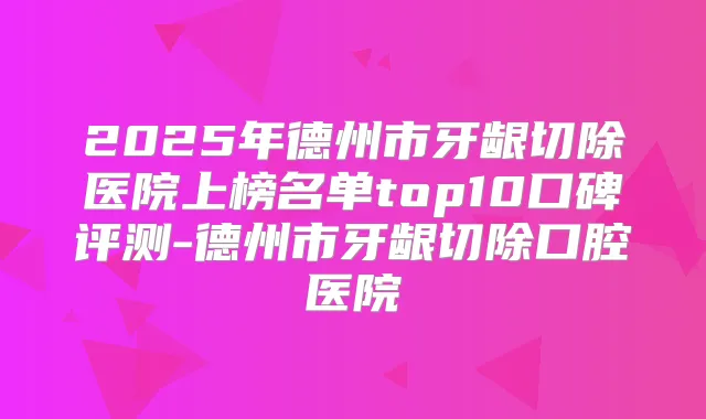 2025年德州市牙龈切除医院上榜名单top10口碑评测-德州市牙龈切除口腔医院