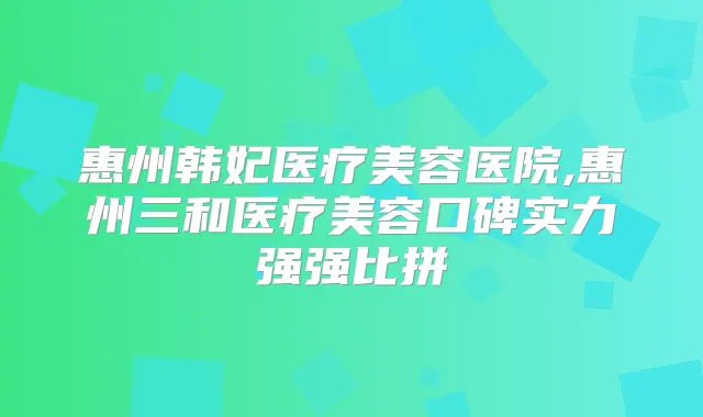 惠州韩妃医疗美容医院,惠州三和医疗美容口碑实力强强比拼