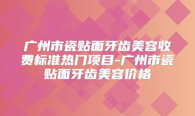 广州市瓷贴面牙齿美容收费标准热门项目-广州市瓷贴面牙齿美容价格