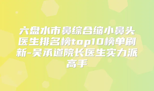 六盘水市鼻综合缩小鼻头医生排名榜top10榜单刷新-吴承道院长医生实力派高手