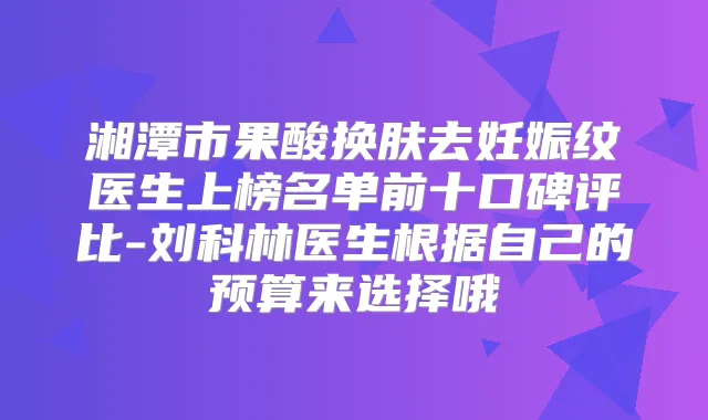 湘潭市果酸换肤去妊娠纹医生上榜名单前十口碑评比-刘科林医生根据自己的预算来选择哦