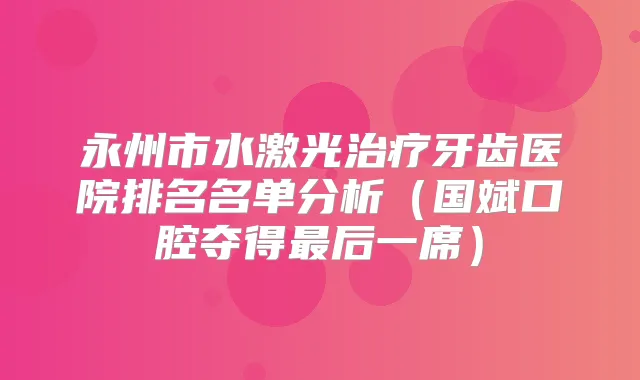 永州市水激光牙齿医院排名名单分析(国斌口腔夺得后一席)