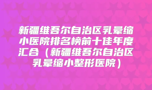 新疆维吾尔自治区乳晕缩小医院排名榜前十佳年度汇合(新疆维吾尔自治区乳晕缩小整形医院)