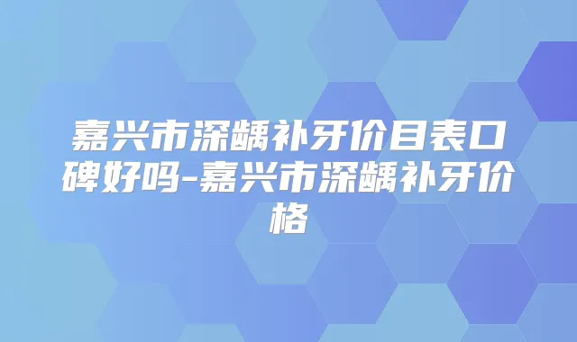 嘉兴市深龋补牙价目表口碑好吗-嘉兴市深龋补牙价格