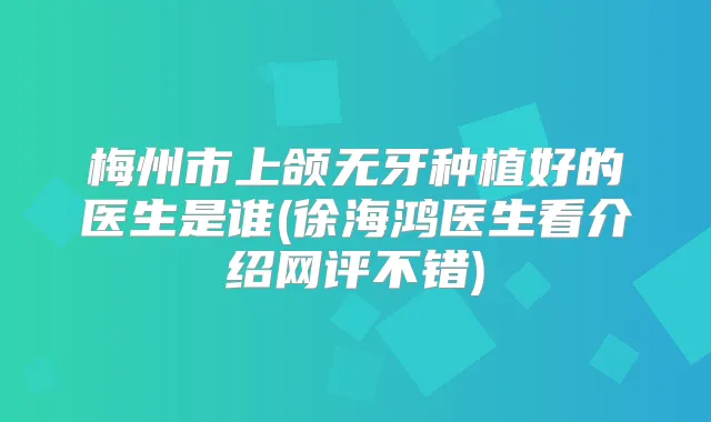 梅州市上颌无牙种植好的医生是谁(徐海鸿医生看介绍网评不错)